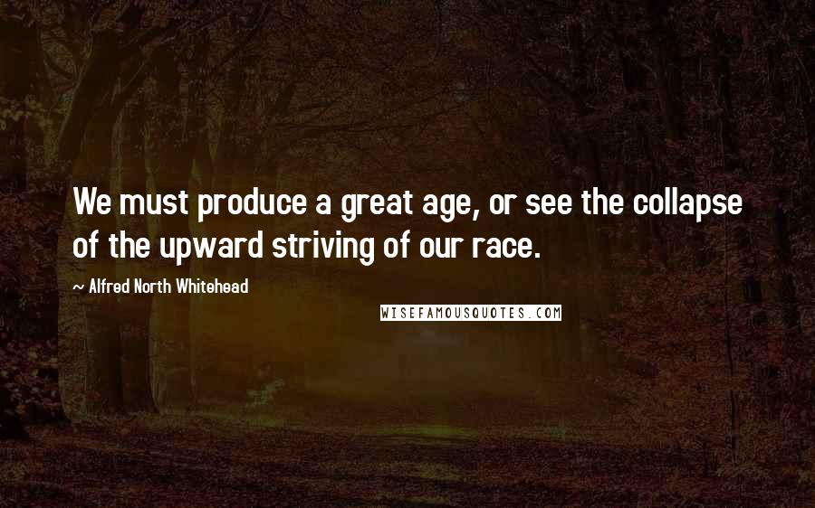 Alfred North Whitehead Quotes: We must produce a great age, or see the collapse of the upward striving of our race.