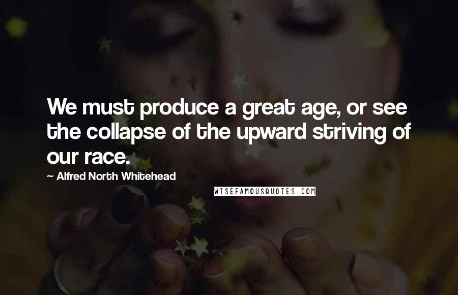 Alfred North Whitehead Quotes: We must produce a great age, or see the collapse of the upward striving of our race.