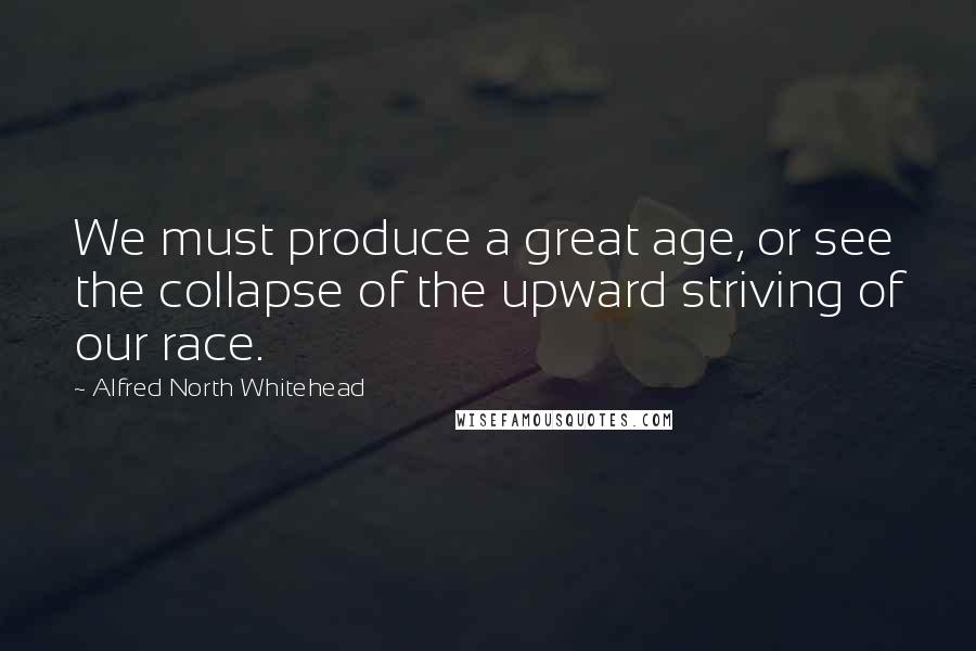 Alfred North Whitehead Quotes: We must produce a great age, or see the collapse of the upward striving of our race.