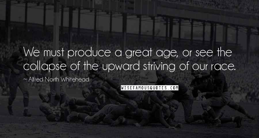 Alfred North Whitehead Quotes: We must produce a great age, or see the collapse of the upward striving of our race.