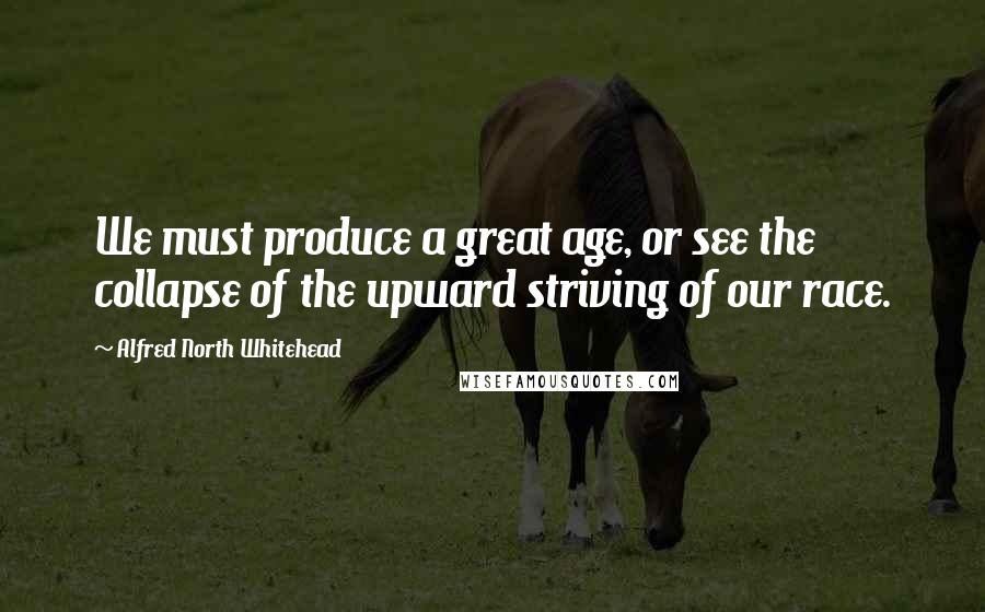 Alfred North Whitehead Quotes: We must produce a great age, or see the collapse of the upward striving of our race.