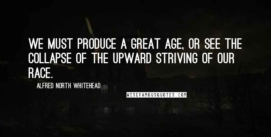 Alfred North Whitehead Quotes: We must produce a great age, or see the collapse of the upward striving of our race.