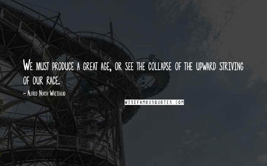 Alfred North Whitehead Quotes: We must produce a great age, or see the collapse of the upward striving of our race.