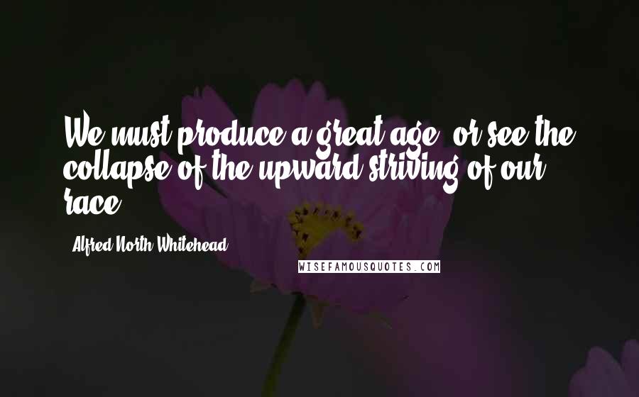 Alfred North Whitehead Quotes: We must produce a great age, or see the collapse of the upward striving of our race.