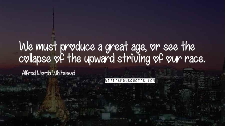 Alfred North Whitehead Quotes: We must produce a great age, or see the collapse of the upward striving of our race.