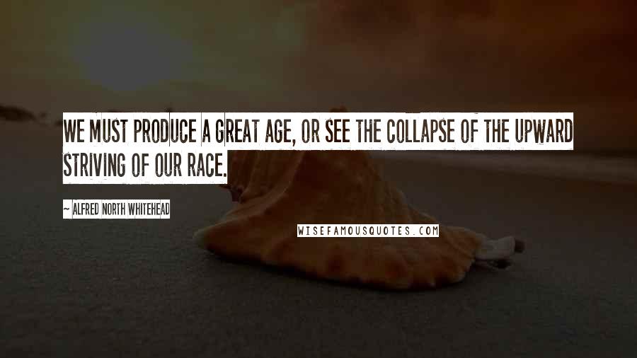 Alfred North Whitehead Quotes: We must produce a great age, or see the collapse of the upward striving of our race.