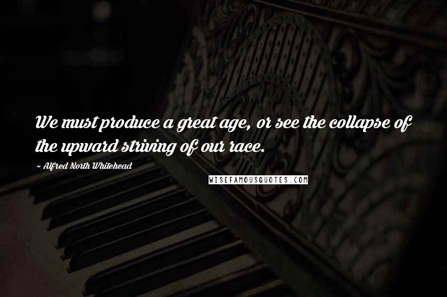 Alfred North Whitehead Quotes: We must produce a great age, or see the collapse of the upward striving of our race.