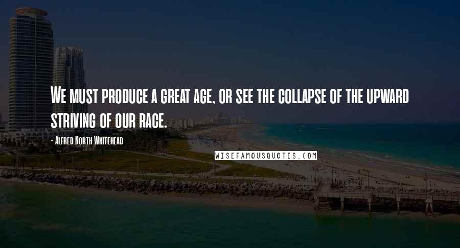 Alfred North Whitehead Quotes: We must produce a great age, or see the collapse of the upward striving of our race.