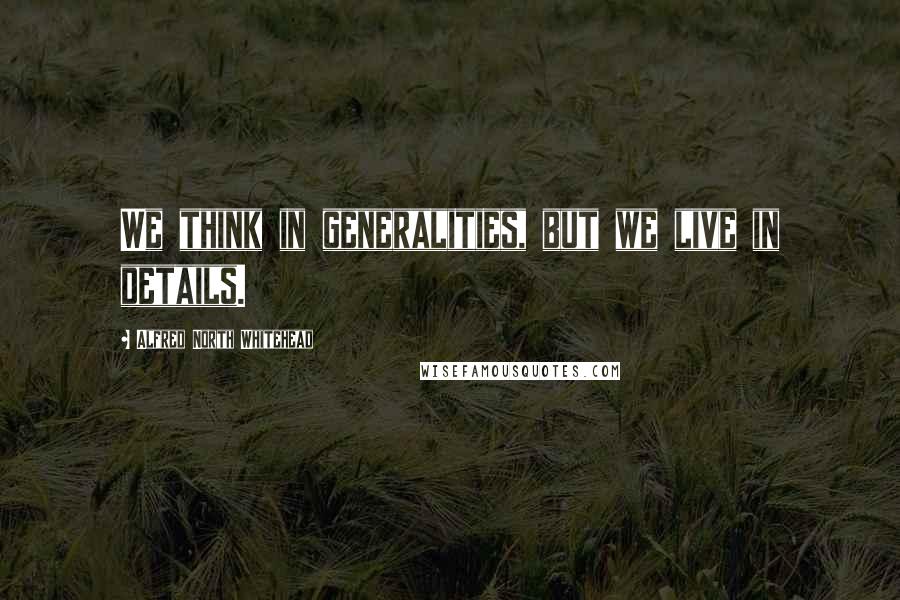 Alfred North Whitehead Quotes: We think in generalities, but we live in details.