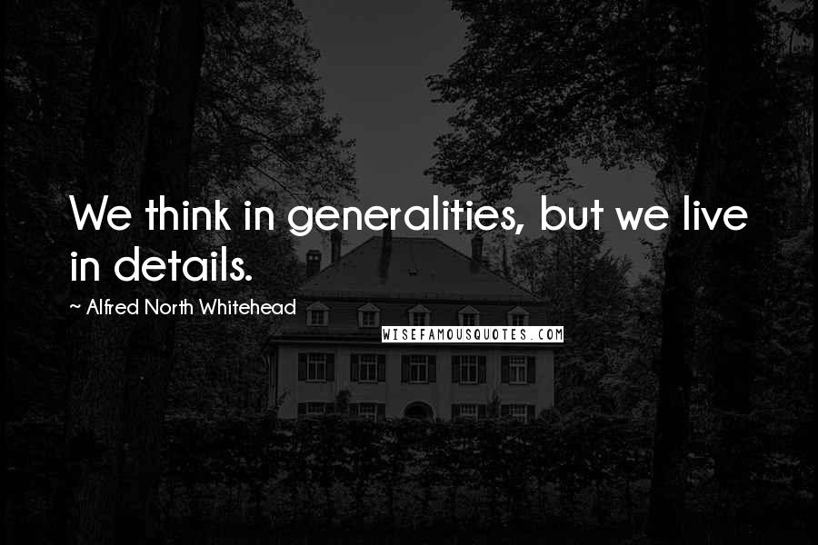 Alfred North Whitehead Quotes: We think in generalities, but we live in details.