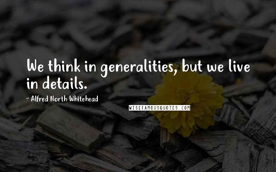 Alfred North Whitehead Quotes: We think in generalities, but we live in details.