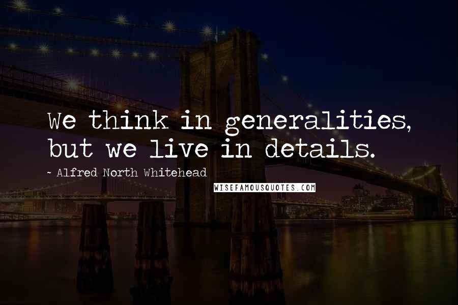 Alfred North Whitehead Quotes: We think in generalities, but we live in details.