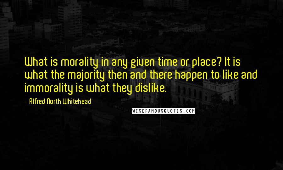 Alfred North Whitehead Quotes: What is morality in any given time or place? It is what the majority then and there happen to like and immorality is what they dislike.