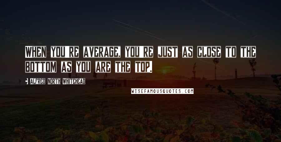 Alfred North Whitehead Quotes: When you're average, you're just as close to the bottom as you are the top.
