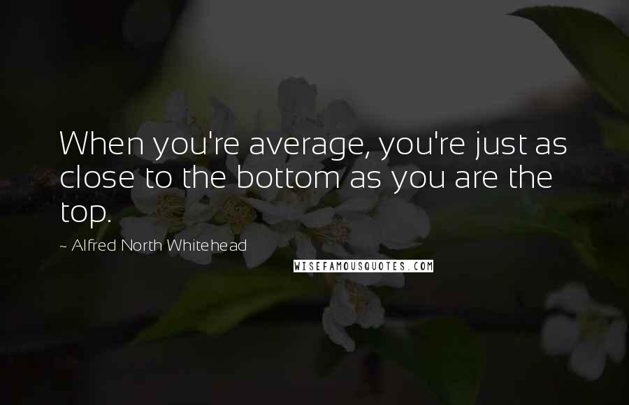 Alfred North Whitehead Quotes: When you're average, you're just as close to the bottom as you are the top.