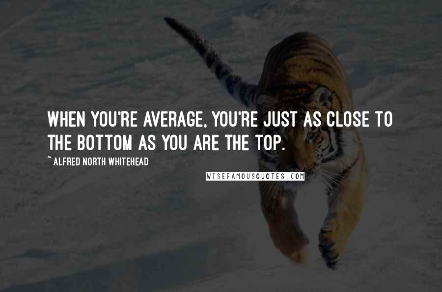 Alfred North Whitehead Quotes: When you're average, you're just as close to the bottom as you are the top.