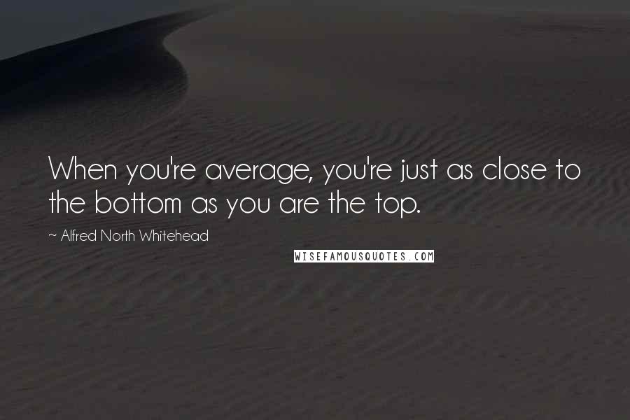 Alfred North Whitehead Quotes: When you're average, you're just as close to the bottom as you are the top.
