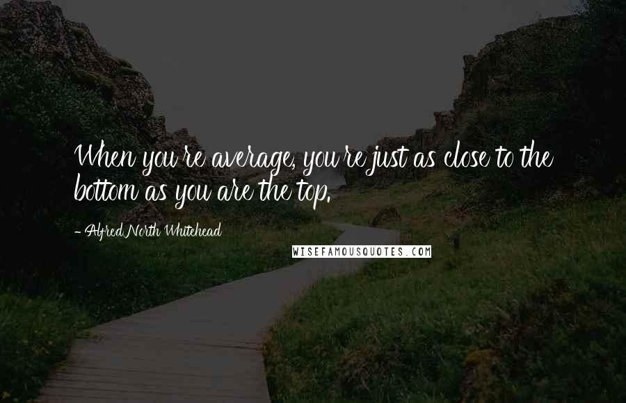 Alfred North Whitehead Quotes: When you're average, you're just as close to the bottom as you are the top.