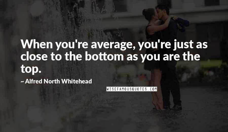 Alfred North Whitehead Quotes: When you're average, you're just as close to the bottom as you are the top.