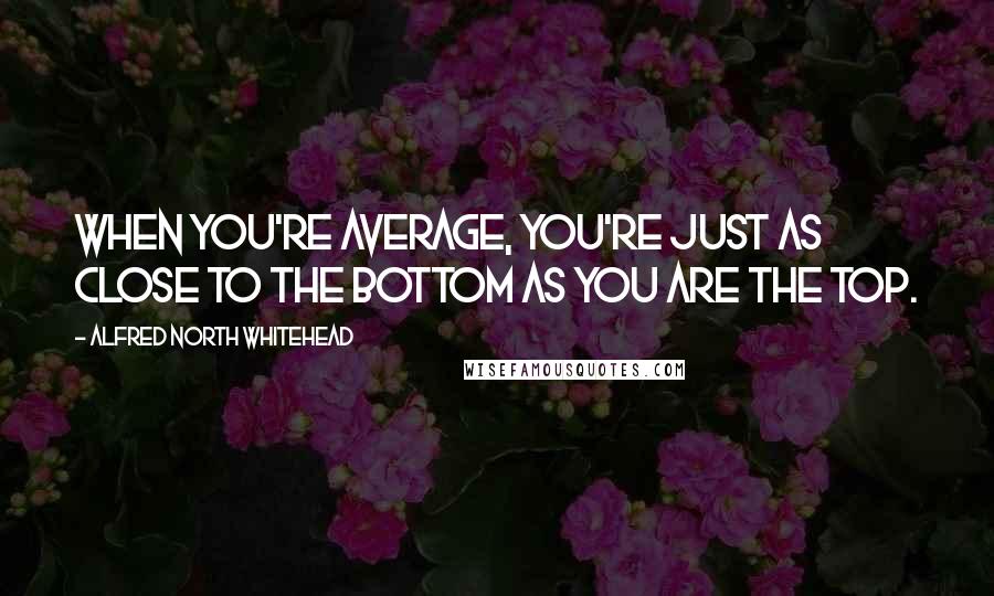 Alfred North Whitehead Quotes: When you're average, you're just as close to the bottom as you are the top.