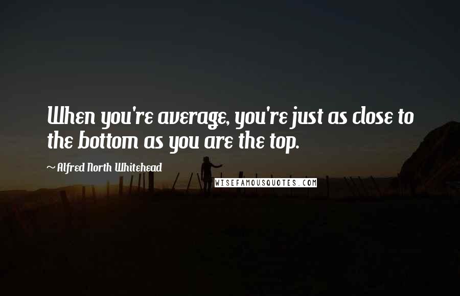Alfred North Whitehead Quotes: When you're average, you're just as close to the bottom as you are the top.