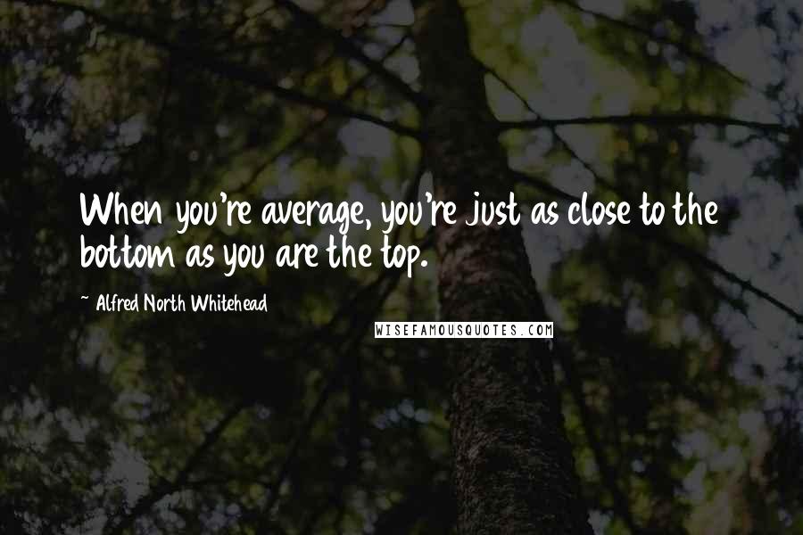 Alfred North Whitehead Quotes: When you're average, you're just as close to the bottom as you are the top.
