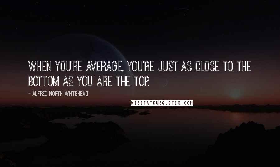 Alfred North Whitehead Quotes: When you're average, you're just as close to the bottom as you are the top.