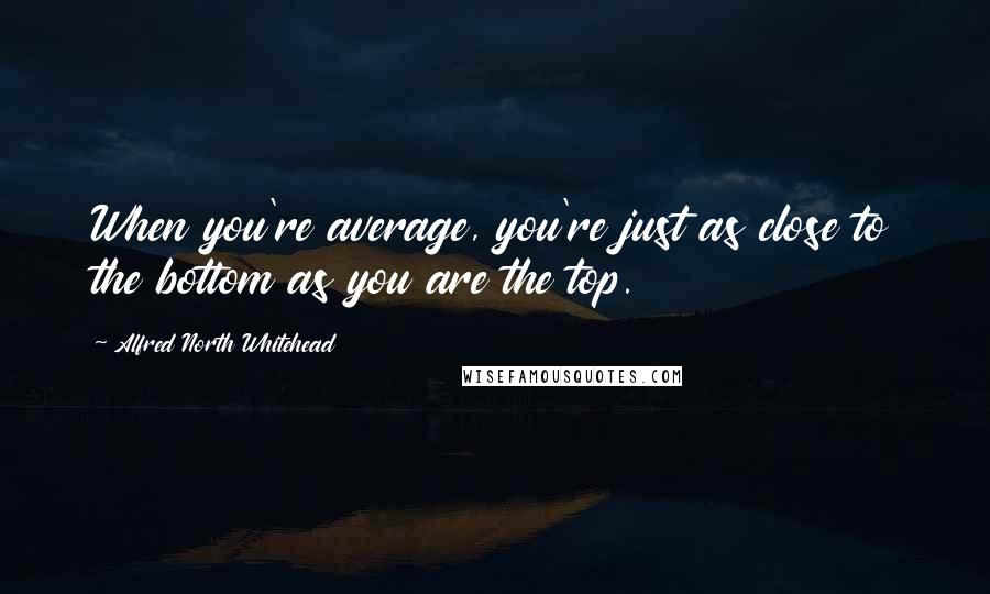 Alfred North Whitehead Quotes: When you're average, you're just as close to the bottom as you are the top.