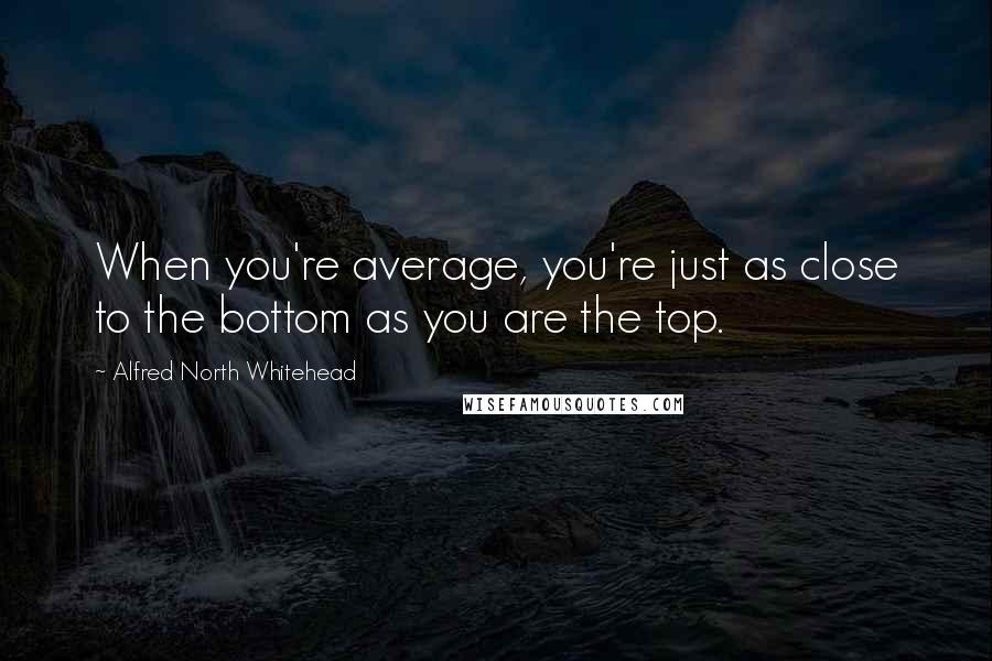 Alfred North Whitehead Quotes: When you're average, you're just as close to the bottom as you are the top.