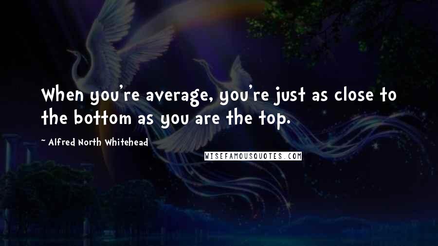 Alfred North Whitehead Quotes: When you're average, you're just as close to the bottom as you are the top.
