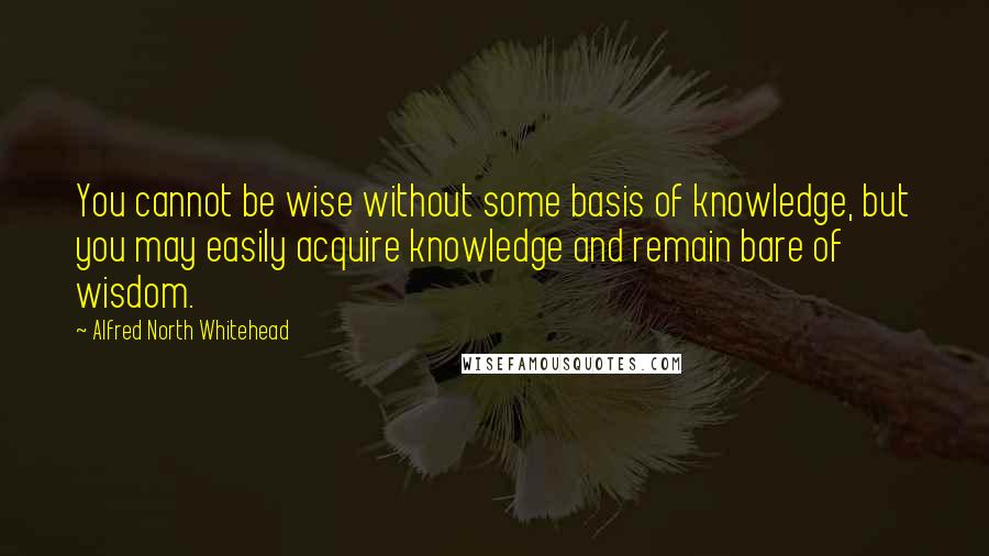Alfred North Whitehead Quotes: You cannot be wise without some basis of knowledge, but you may easily acquire knowledge and remain bare of wisdom.