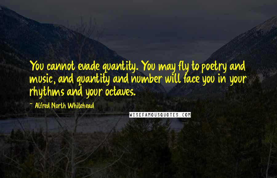 Alfred North Whitehead Quotes: You cannot evade quantity. You may fly to poetry and music, and quantity and number will face you in your rhythms and your octaves.