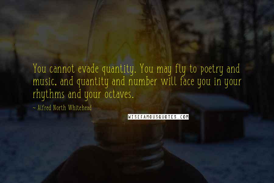 Alfred North Whitehead Quotes: You cannot evade quantity. You may fly to poetry and music, and quantity and number will face you in your rhythms and your octaves.