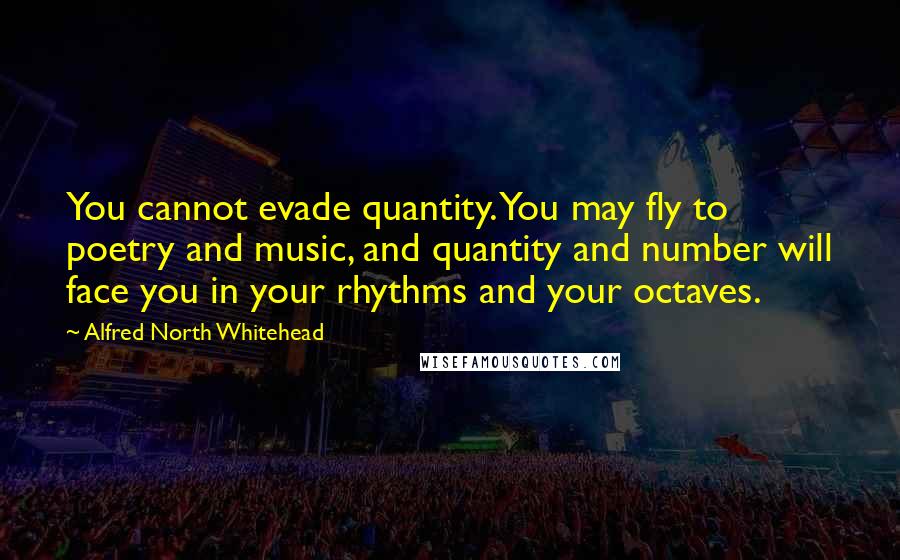 Alfred North Whitehead Quotes: You cannot evade quantity. You may fly to poetry and music, and quantity and number will face you in your rhythms and your octaves.