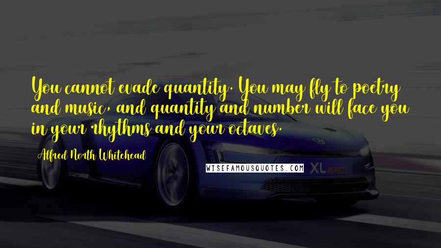 Alfred North Whitehead Quotes: You cannot evade quantity. You may fly to poetry and music, and quantity and number will face you in your rhythms and your octaves.