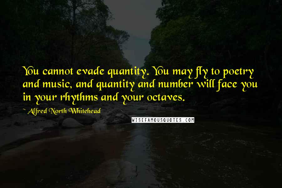 Alfred North Whitehead Quotes: You cannot evade quantity. You may fly to poetry and music, and quantity and number will face you in your rhythms and your octaves.