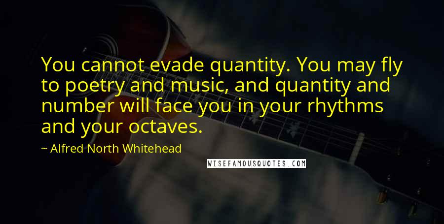 Alfred North Whitehead Quotes: You cannot evade quantity. You may fly to poetry and music, and quantity and number will face you in your rhythms and your octaves.
