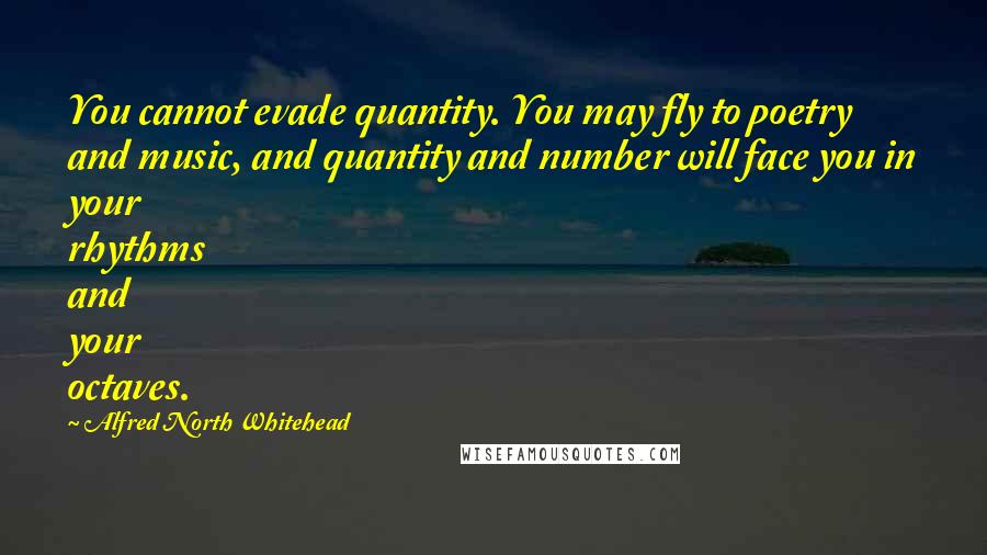 Alfred North Whitehead Quotes: You cannot evade quantity. You may fly to poetry and music, and quantity and number will face you in your rhythms and your octaves.