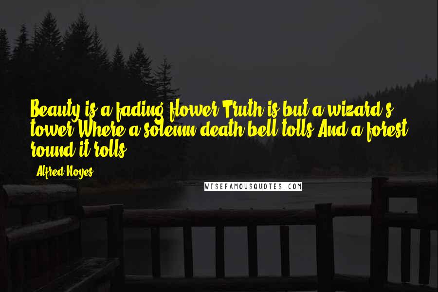 Alfred Noyes Quotes: Beauty is a fading flower,Truth is but a wizard's tower,Where a solemn death-bell tolls,And a forest round it rolls.