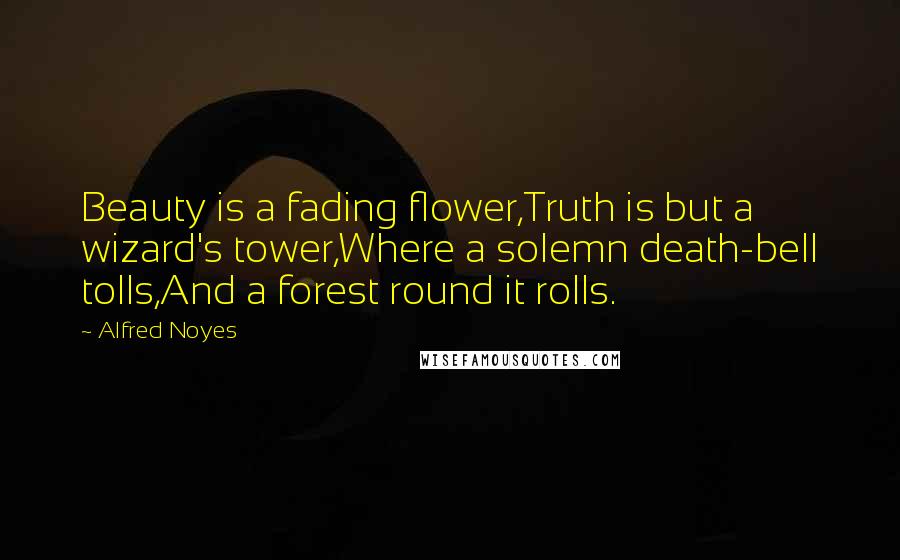 Alfred Noyes Quotes: Beauty is a fading flower,Truth is but a wizard's tower,Where a solemn death-bell tolls,And a forest round it rolls.
