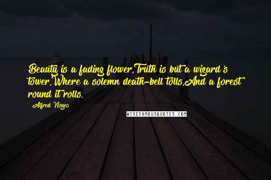 Alfred Noyes Quotes: Beauty is a fading flower,Truth is but a wizard's tower,Where a solemn death-bell tolls,And a forest round it rolls.