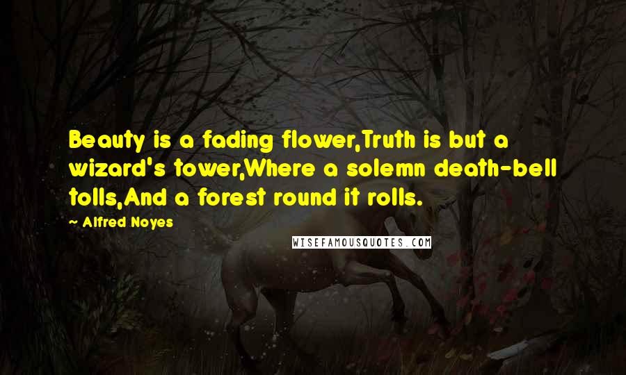 Alfred Noyes Quotes: Beauty is a fading flower,Truth is but a wizard's tower,Where a solemn death-bell tolls,And a forest round it rolls.