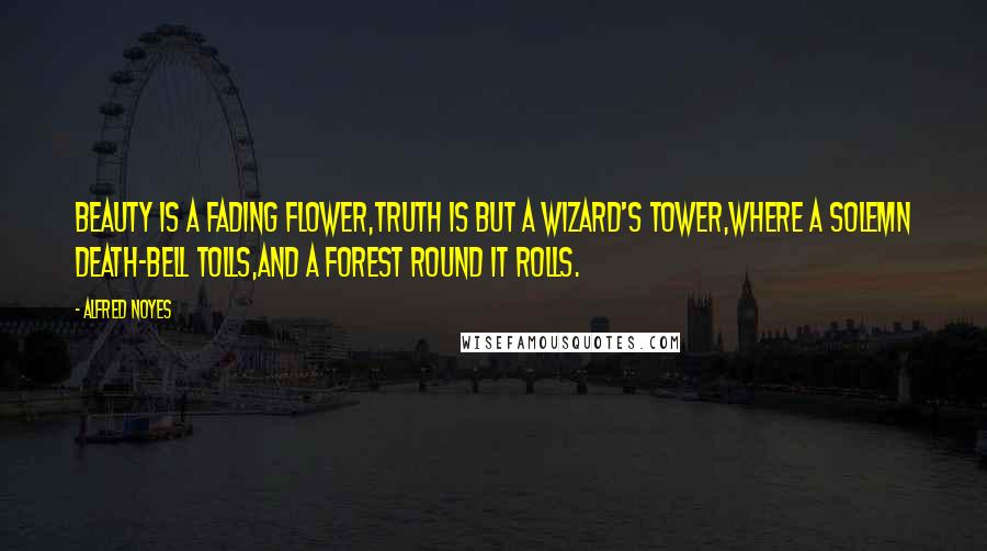 Alfred Noyes Quotes: Beauty is a fading flower,Truth is but a wizard's tower,Where a solemn death-bell tolls,And a forest round it rolls.