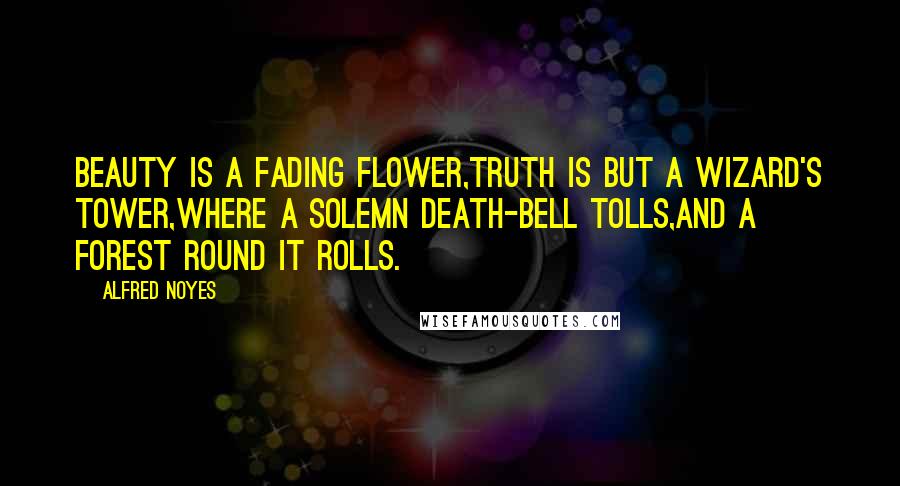 Alfred Noyes Quotes: Beauty is a fading flower,Truth is but a wizard's tower,Where a solemn death-bell tolls,And a forest round it rolls.