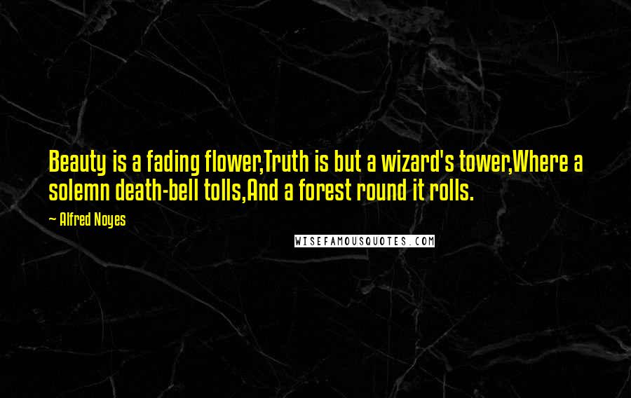 Alfred Noyes Quotes: Beauty is a fading flower,Truth is but a wizard's tower,Where a solemn death-bell tolls,And a forest round it rolls.