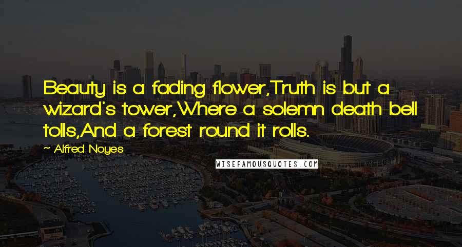 Alfred Noyes Quotes: Beauty is a fading flower,Truth is but a wizard's tower,Where a solemn death-bell tolls,And a forest round it rolls.