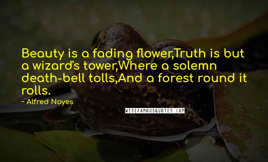 Alfred Noyes Quotes: Beauty is a fading flower,Truth is but a wizard's tower,Where a solemn death-bell tolls,And a forest round it rolls.