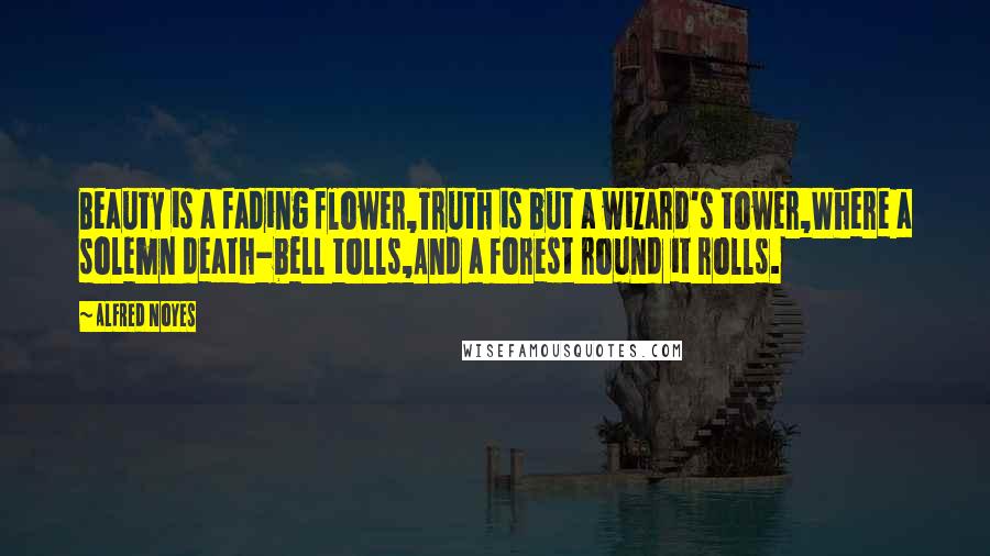 Alfred Noyes Quotes: Beauty is a fading flower,Truth is but a wizard's tower,Where a solemn death-bell tolls,And a forest round it rolls.