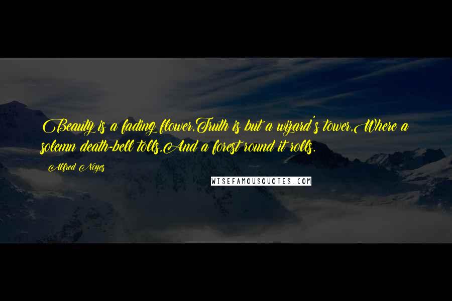 Alfred Noyes Quotes: Beauty is a fading flower,Truth is but a wizard's tower,Where a solemn death-bell tolls,And a forest round it rolls.