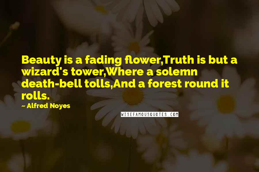 Alfred Noyes Quotes: Beauty is a fading flower,Truth is but a wizard's tower,Where a solemn death-bell tolls,And a forest round it rolls.